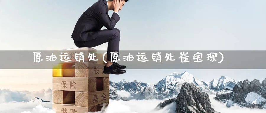原油运销处(原油运销处崔宝琛)_https://www.gxaoli.com_国际期货_第1张