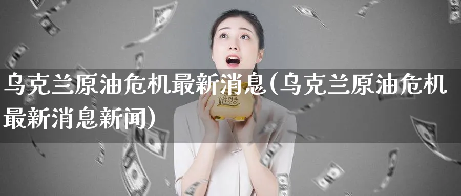 乌克兰原油危机最新消息(乌克兰原油危机最新消息新闻)_https://www.gxaoli.com_期货直播_第1张