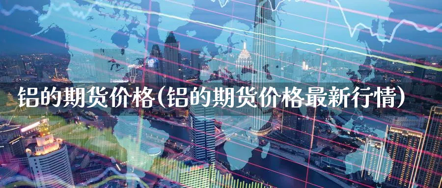 铝的期货价格(铝的期货价格最新行情)_https://www.gxaoli.com_期货市场_第1张