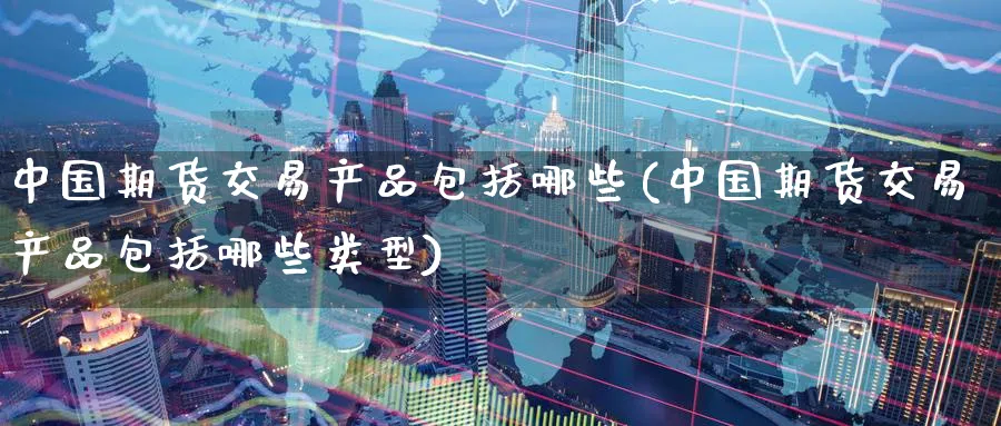 中国期货交易产品包括哪些(中国期货交易产品包括哪些类型)_https://www.gxaoli.com_期货百科_第1张